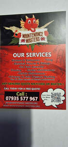 Image for mark UK00004362810 MAINTENANCE MASTERS OUR SERVICES - KITCHENS & BATHROOMS - - TILING - - ELECTRICAL FIXTURES & FITTINGS - - FLAT PACK ASSEMBLY - - FLOORING - - GARDEN MAINTENANCE- -VEHICLE MAINTENANCE - - DRIVEWAY & PATIO PRESSURE WASHING PLUS ALL OTHER ASPECTS OF GENERAL MAINTENANCE ANY GENUINE QUOTE MATCHED OR BEATEN ! CALL TODAY FOR A FREE QUOTE! CALL : SCAN HERE 07935 577 967 FOR MORE INFO ... INFO@MAINTENANCE-